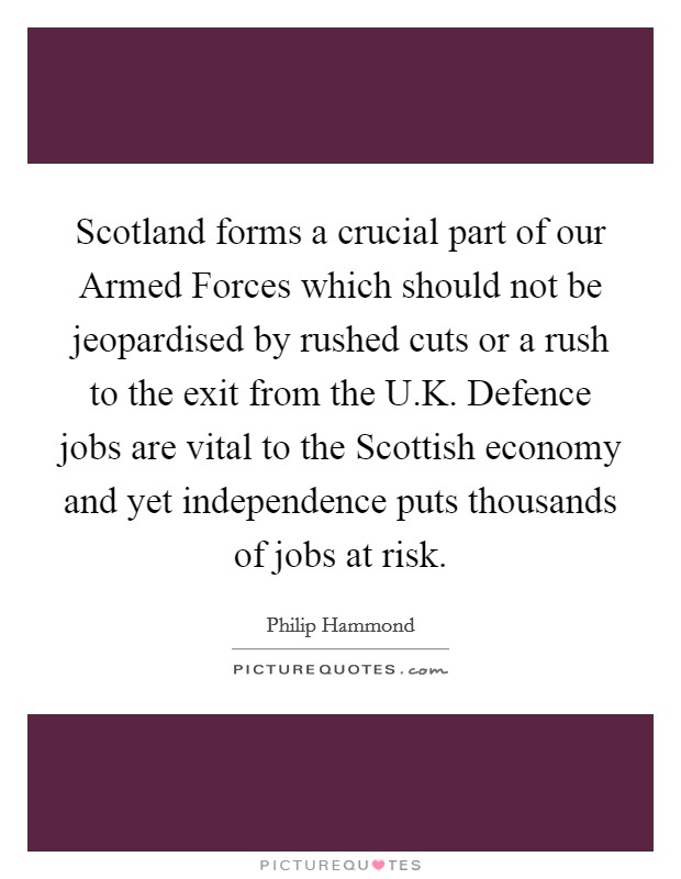 Scotland forms a crucial part of our Armed Forces which should not be jeopardised by rushed cuts or a rush to the exit from the U.K. Defence jobs are vital to the Scottish economy and yet independence puts thousands of jobs at risk. Picture Quote #1