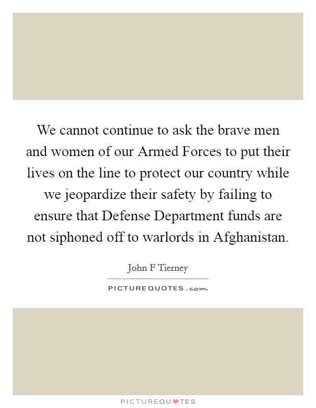 We cannot continue to ask the brave men and women of our Armed Forces to put their lives on the line to protect our country while we jeopardize their safety by failing to ensure that Defense Department funds are not siphoned off to warlords in Afghanistan. Picture Quote #1
