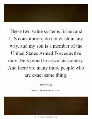 These two value systems [islam and U.S constitution] do not clash in any way, and my son is a member of the United States Armed Forces active duty. He`s proud to serve his country. And there are many more people who are exact same thing Picture Quote #1