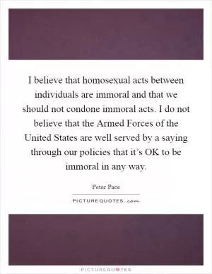 I believe that homosexual acts between individuals are immoral and that we should not condone immoral acts. I do not believe that the Armed Forces of the United States are well served by a saying through our policies that it’s OK to be immoral in any way Picture Quote #1
