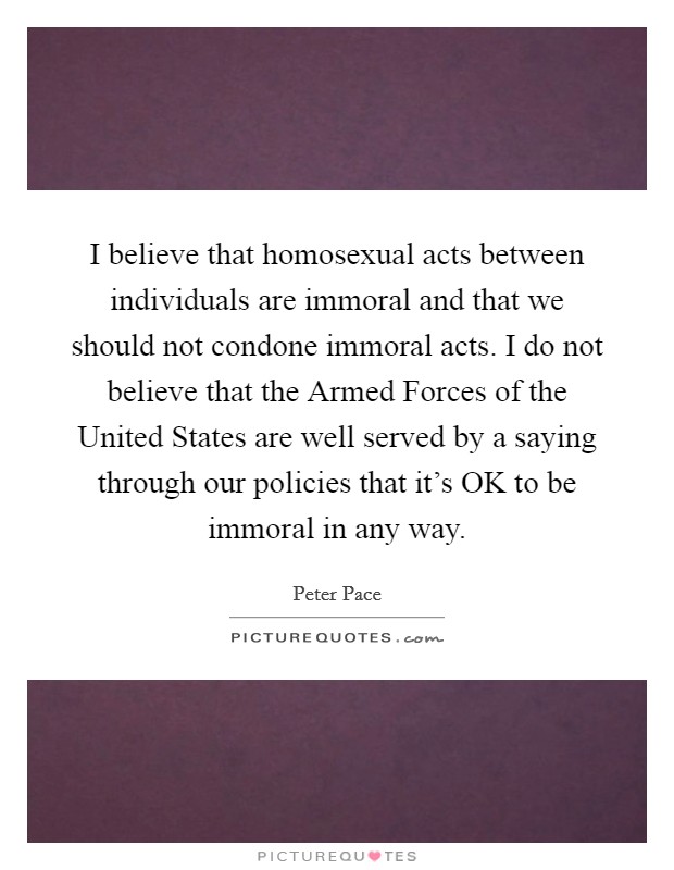 I believe that homosexual acts between individuals are immoral and that we should not condone immoral acts. I do not believe that the Armed Forces of the United States are well served by a saying through our policies that it's OK to be immoral in any way. Picture Quote #1