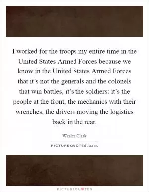 I worked for the troops my entire time in the United States Armed Forces because we know in the United States Armed Forces that it’s not the generals and the colonels that win battles, it’s the soldiers: it’s the people at the front, the mechanics with their wrenches, the drivers moving the logistics back in the rear Picture Quote #1