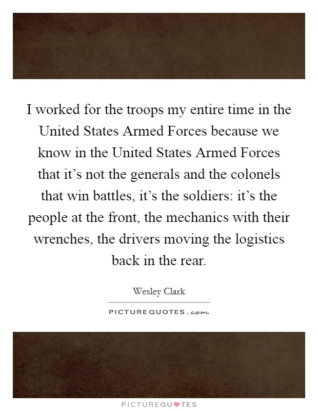 I worked for the troops my entire time in the United States Armed Forces because we know in the United States Armed Forces that it's not the generals and the colonels that win battles, it's the soldiers: it's the people at the front, the mechanics with their wrenches, the drivers moving the logistics back in the rear. Picture Quote #1