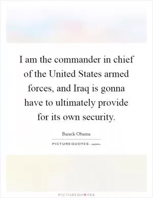 I am the commander in chief of the United States armed forces, and Iraq is gonna have to ultimately provide for its own security Picture Quote #1