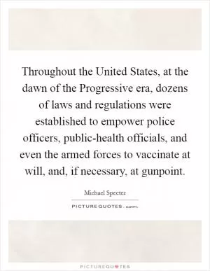 Throughout the United States, at the dawn of the Progressive era, dozens of laws and regulations were established to empower police officers, public-health officials, and even the armed forces to vaccinate at will, and, if necessary, at gunpoint Picture Quote #1