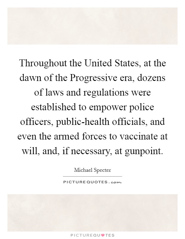 Throughout the United States, at the dawn of the Progressive era, dozens of laws and regulations were established to empower police officers, public-health officials, and even the armed forces to vaccinate at will, and, if necessary, at gunpoint. Picture Quote #1