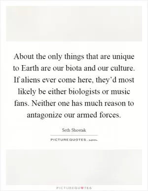 About the only things that are unique to Earth are our biota and our culture. If aliens ever come here, they’d most likely be either biologists or music fans. Neither one has much reason to antagonize our armed forces Picture Quote #1