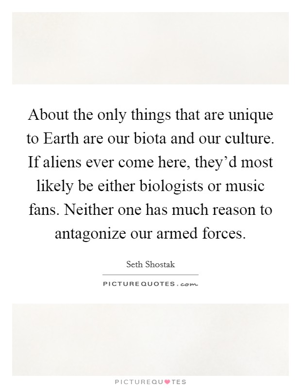 About the only things that are unique to Earth are our biota and our culture. If aliens ever come here, they'd most likely be either biologists or music fans. Neither one has much reason to antagonize our armed forces. Picture Quote #1
