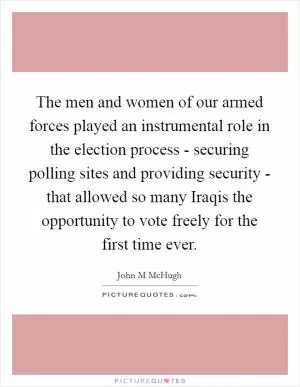 The men and women of our armed forces played an instrumental role in the election process - securing polling sites and providing security - that allowed so many Iraqis the opportunity to vote freely for the first time ever Picture Quote #1
