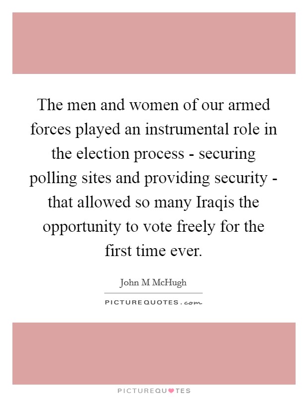 The men and women of our armed forces played an instrumental role in the election process - securing polling sites and providing security - that allowed so many Iraqis the opportunity to vote freely for the first time ever. Picture Quote #1