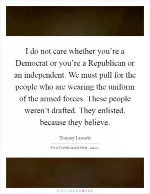 I do not care whether you’re a Democrat or you’re a Republican or an independent. We must pull for the people who are wearing the uniform of the armed forces. These people weren’t drafted. They enlisted, because they believe Picture Quote #1