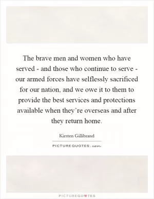 The brave men and women who have served - and those who continue to serve - our armed forces have selflessly sacrificed for our nation, and we owe it to them to provide the best services and protections available when they’re overseas and after they return home Picture Quote #1