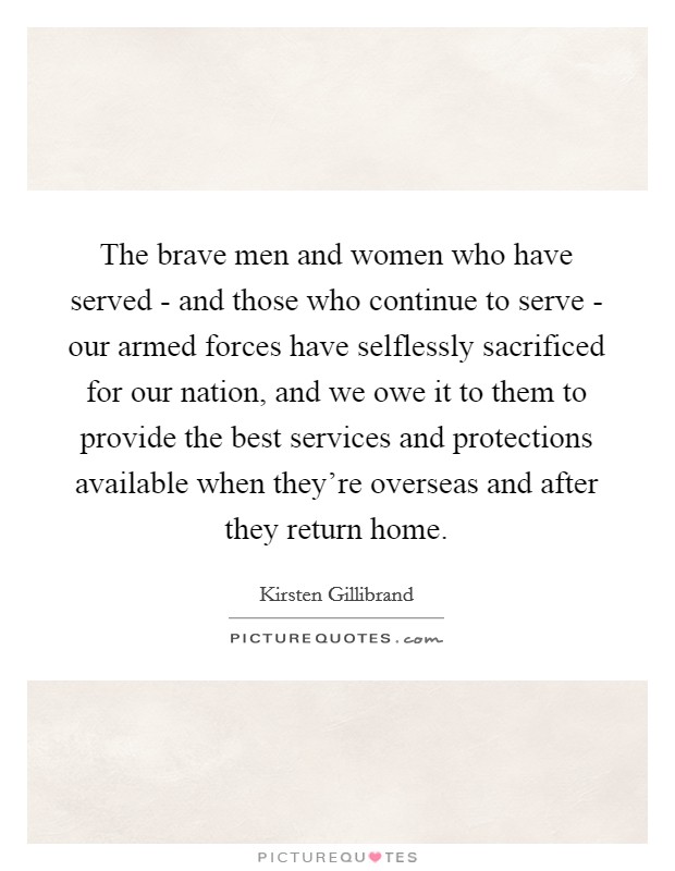 The brave men and women who have served - and those who continue to serve - our armed forces have selflessly sacrificed for our nation, and we owe it to them to provide the best services and protections available when they're overseas and after they return home. Picture Quote #1