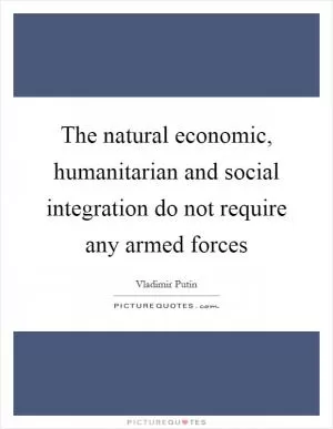 The natural economic, humanitarian and social integration do not require any armed forces Picture Quote #1