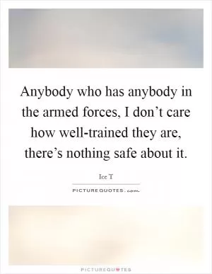 Anybody who has anybody in the armed forces, I don’t care how well-trained they are, there’s nothing safe about it Picture Quote #1