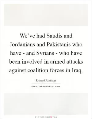 We’ve had Saudis and Jordanians and Pakistanis who have - and Syrians - who have been involved in armed attacks against coalition forces in Iraq Picture Quote #1