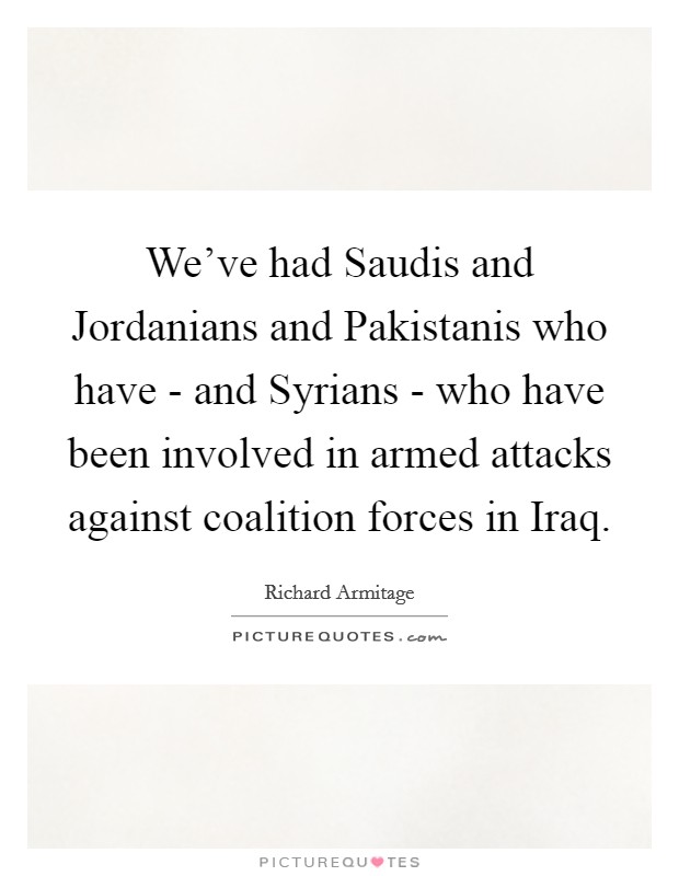 We've had Saudis and Jordanians and Pakistanis who have - and Syrians - who have been involved in armed attacks against coalition forces in Iraq. Picture Quote #1