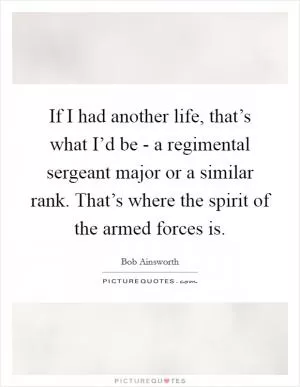 If I had another life, that’s what I’d be - a regimental sergeant major or a similar rank. That’s where the spirit of the armed forces is Picture Quote #1