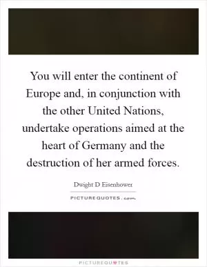 You will enter the continent of Europe and, in conjunction with the other United Nations, undertake operations aimed at the heart of Germany and the destruction of her armed forces Picture Quote #1