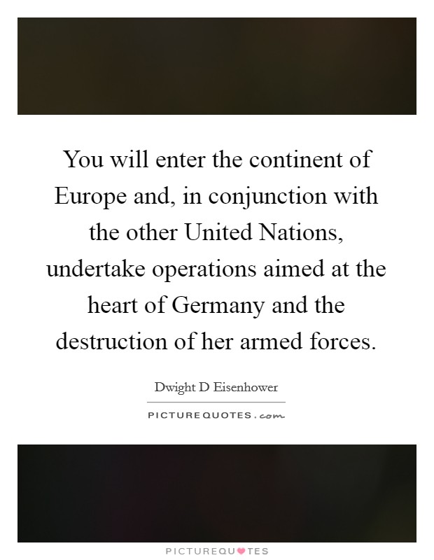 You will enter the continent of Europe and, in conjunction with the other United Nations, undertake operations aimed at the heart of Germany and the destruction of her armed forces. Picture Quote #1