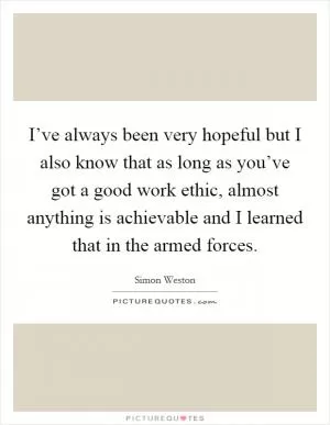 I’ve always been very hopeful but I also know that as long as you’ve got a good work ethic, almost anything is achievable and I learned that in the armed forces Picture Quote #1