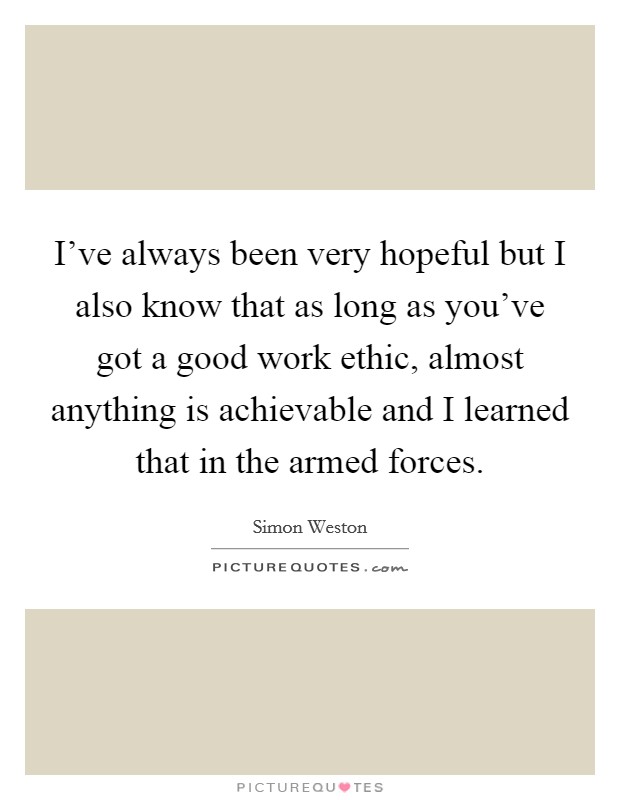 I've always been very hopeful but I also know that as long as you've got a good work ethic, almost anything is achievable and I learned that in the armed forces. Picture Quote #1