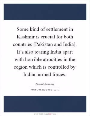 Some kind of settlement in Kashmir is crucial for both countries [Pakistan and India]. It’s also tearing India apart with horrible atrocities in the region which is controlled by Indian armed forces Picture Quote #1