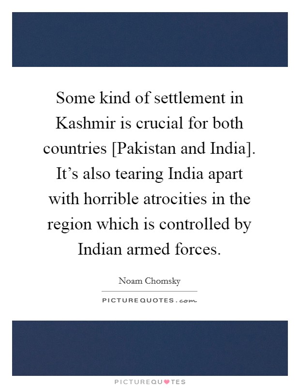 Some kind of settlement in Kashmir is crucial for both countries [Pakistan and India]. It's also tearing India apart with horrible atrocities in the region which is controlled by Indian armed forces. Picture Quote #1