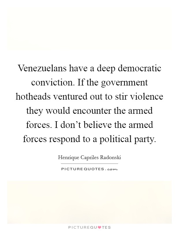 Venezuelans have a deep democratic conviction. If the government hotheads ventured out to stir violence they would encounter the armed forces. I don't believe the armed forces respond to a political party. Picture Quote #1