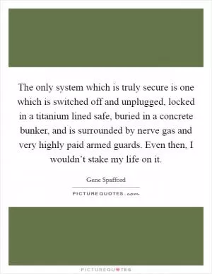 The only system which is truly secure is one which is switched off and unplugged, locked in a titanium lined safe, buried in a concrete bunker, and is surrounded by nerve gas and very highly paid armed guards. Even then, I wouldn’t stake my life on it Picture Quote #1