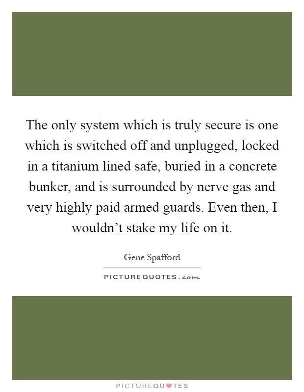 The only system which is truly secure is one which is switched off and unplugged, locked in a titanium lined safe, buried in a concrete bunker, and is surrounded by nerve gas and very highly paid armed guards. Even then, I wouldn't stake my life on it. Picture Quote #1