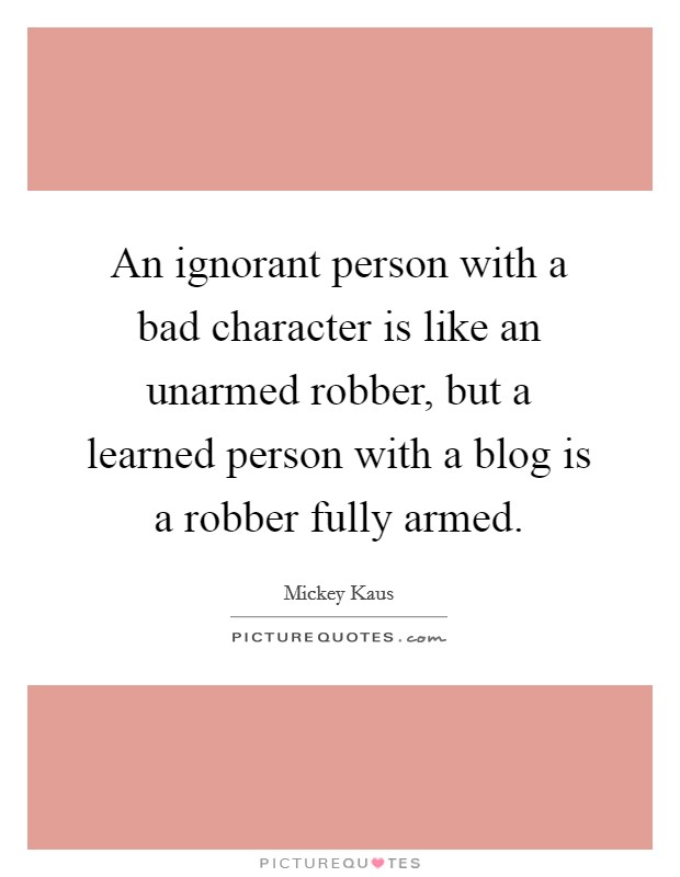 An ignorant person with a bad character is like an unarmed robber, but a learned person with a blog is a robber fully armed. Picture Quote #1