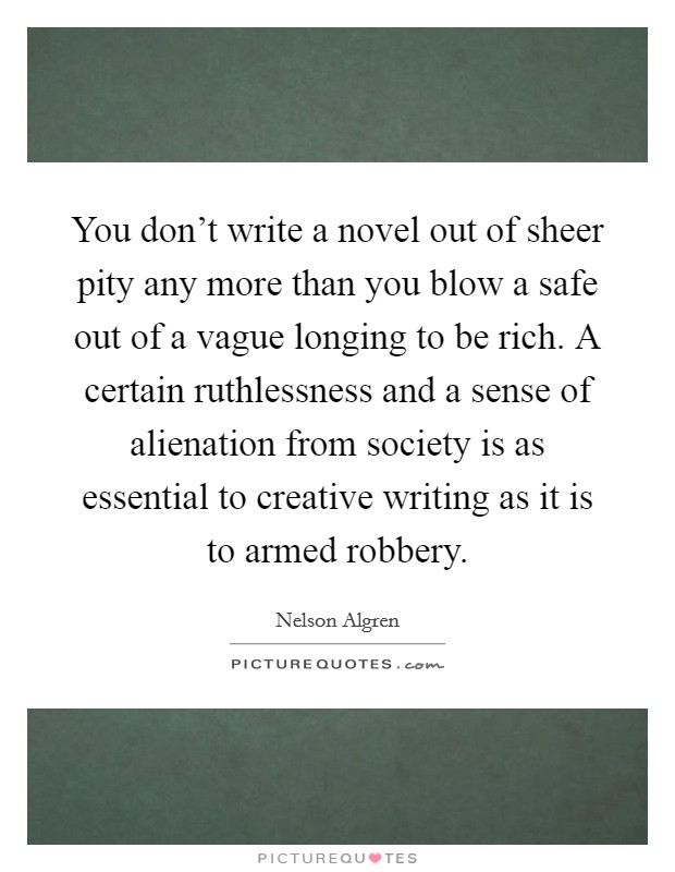 You don't write a novel out of sheer pity any more than you blow a safe out of a vague longing to be rich. A certain ruthlessness and a sense of alienation from society is as essential to creative writing as it is to armed robbery. Picture Quote #1