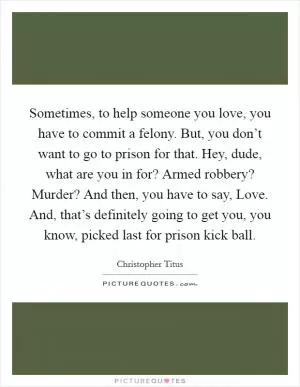 Sometimes, to help someone you love, you have to commit a felony. But, you don’t want to go to prison for that. Hey, dude, what are you in for? Armed robbery? Murder? And then, you have to say, Love. And, that’s definitely going to get you, you know, picked last for prison kick ball Picture Quote #1