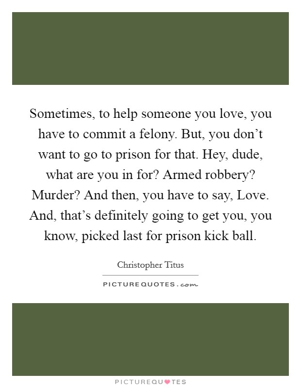 Sometimes, to help someone you love, you have to commit a felony. But, you don't want to go to prison for that. Hey, dude, what are you in for? Armed robbery? Murder? And then, you have to say, Love. And, that's definitely going to get you, you know, picked last for prison kick ball. Picture Quote #1