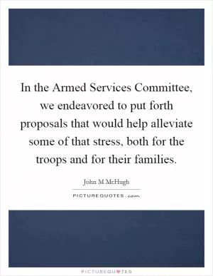 In the Armed Services Committee, we endeavored to put forth proposals that would help alleviate some of that stress, both for the troops and for their families Picture Quote #1