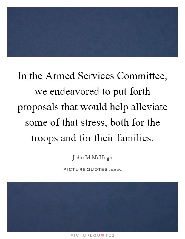 In the Armed Services Committee, we endeavored to put forth proposals that would help alleviate some of that stress, both for the troops and for their families. Picture Quote #1