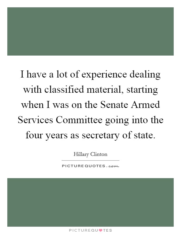 I have a lot of experience dealing with classified material, starting when I was on the Senate Armed Services Committee going into the four years as secretary of state. Picture Quote #1