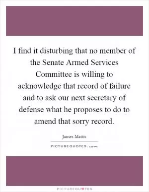 I find it disturbing that no member of the Senate Armed Services Committee is willing to acknowledge that record of failure and to ask our next secretary of defense what he proposes to do to amend that sorry record Picture Quote #1