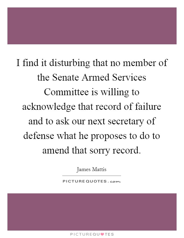 I find it disturbing that no member of the Senate Armed Services Committee is willing to acknowledge that record of failure and to ask our next secretary of defense what he proposes to do to amend that sorry record. Picture Quote #1