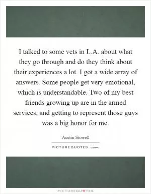 I talked to some vets in L.A. about what they go through and do they think about their experiences a lot. I got a wide array of answers. Some people get very emotional, which is understandable. Two of my best friends growing up are in the armed services, and getting to represent those guys was a big honor for me Picture Quote #1