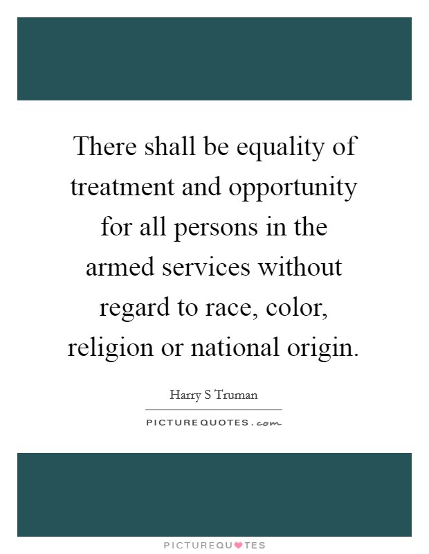 There shall be equality of treatment and opportunity for all persons in the armed services without regard to race, color, religion or national origin. Picture Quote #1