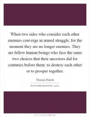 When two sides who consider each other enemies converge in armed struggle, for the moment they are no longer enemies. They are fellow human beings who face the same two choices that their ancestors did for centuries before them: to destroy each other or to prosper together Picture Quote #1