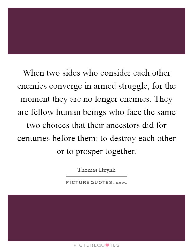 When two sides who consider each other enemies converge in armed struggle, for the moment they are no longer enemies. They are fellow human beings who face the same two choices that their ancestors did for centuries before them: to destroy each other or to prosper together. Picture Quote #1