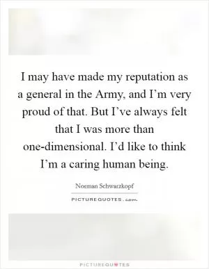 I may have made my reputation as a general in the Army, and I’m very proud of that. But I’ve always felt that I was more than one-dimensional. I’d like to think I’m a caring human being Picture Quote #1
