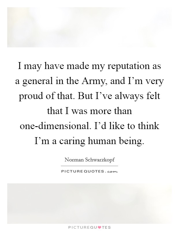 I may have made my reputation as a general in the Army, and I'm very proud of that. But I've always felt that I was more than one-dimensional. I'd like to think I'm a caring human being. Picture Quote #1