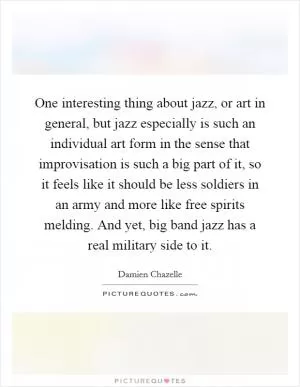 One interesting thing about jazz, or art in general, but jazz especially is such an individual art form in the sense that improvisation is such a big part of it, so it feels like it should be less soldiers in an army and more like free spirits melding. And yet, big band jazz has a real military side to it Picture Quote #1