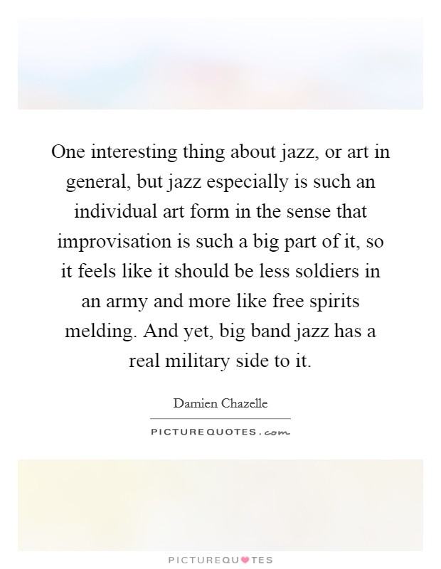 One interesting thing about jazz, or art in general, but jazz especially is such an individual art form in the sense that improvisation is such a big part of it, so it feels like it should be less soldiers in an army and more like free spirits melding. And yet, big band jazz has a real military side to it. Picture Quote #1