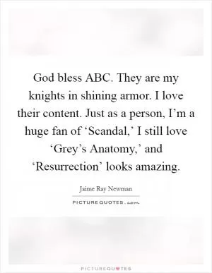 God bless ABC. They are my knights in shining armor. I love their content. Just as a person, I’m a huge fan of ‘Scandal,’ I still love ‘Grey’s Anatomy,’ and ‘Resurrection’ looks amazing Picture Quote #1