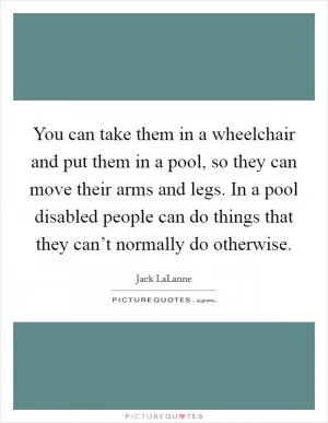 You can take them in a wheelchair and put them in a pool, so they can move their arms and legs. In a pool disabled people can do things that they can’t normally do otherwise Picture Quote #1